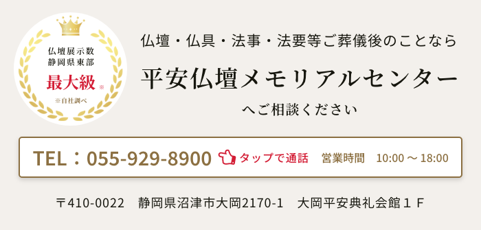県下最大級　平安仏壇メモリアルセンター
　〒410-0022静岡県沼津市大岡2170-1　大岡平安典礼会館１Ｆ　電話：055-929-8900　営業時間：10時～18時