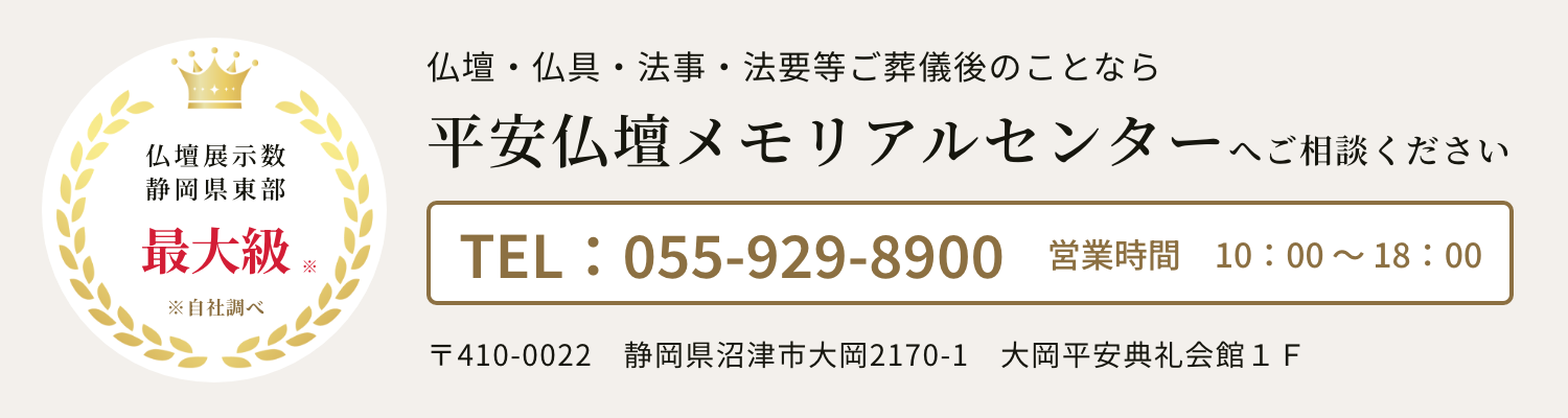 県下最大級　平安仏壇メモリアルセンター
　〒410-0022静岡県沼津市大岡2170-1　大岡平安典礼会館１Ｆ　電話：055-929-8900　営業時間：10時～18時